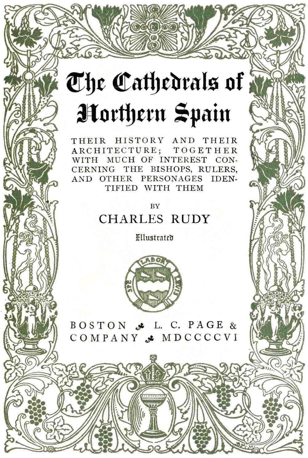 The Cathedrals of
Northern Spain

THEIR HISTORY AND THEIR
ARCHITECTURE; TOGETHER
WITH MUCH OF INTEREST CONCERNING
THE BISHOPS, RULERS,
AND OTHER PERSONAGES IDENTIFIED
WITH THEM

BY

CHARLES RUDY

Illustrated

BOSTON L. C. PAGE &
COMPANY MDCCCCVI